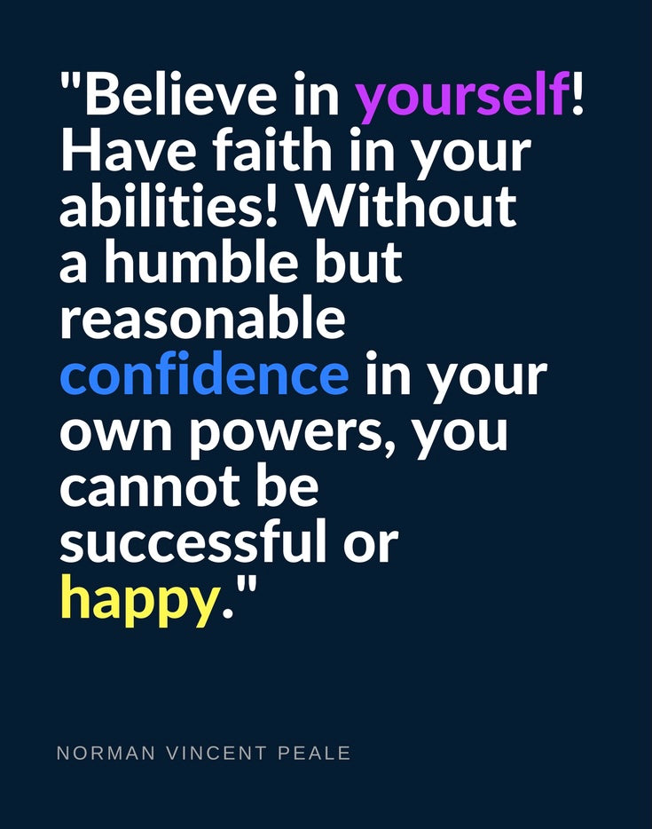 Believe in yourself. Have faith in your abilities. Without a humble but reasonable confidence in your own powers, you cannot be successful or happy