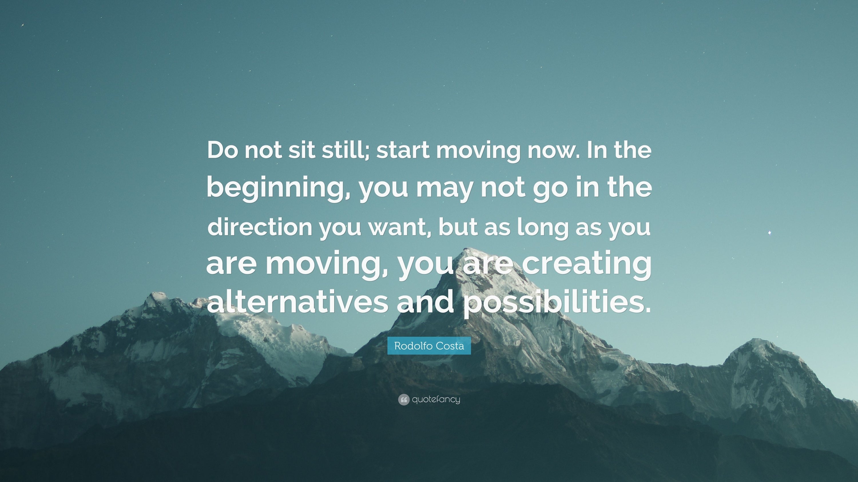 Don’t sit still; start moving. In the beginning, you may not go in the direction that you want but as long as you are moving, you are creating alternatives and possibilities.