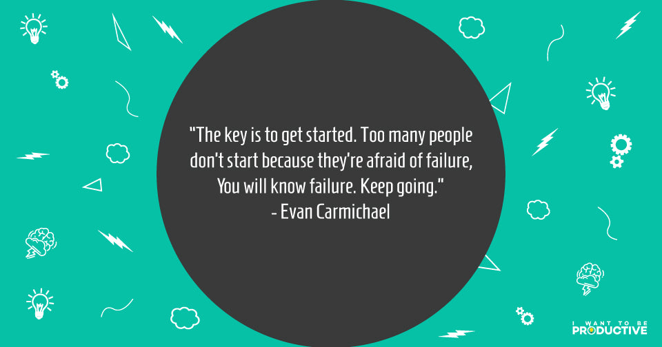 The key is to get started. Too many people don’t start because they are afraid of failure, you will know failure. Keep going