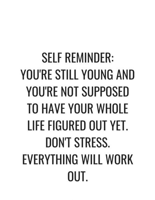 You are still young and you aren’t supposed to have your whole life figured out yet. Don’t stress. Everything will work out