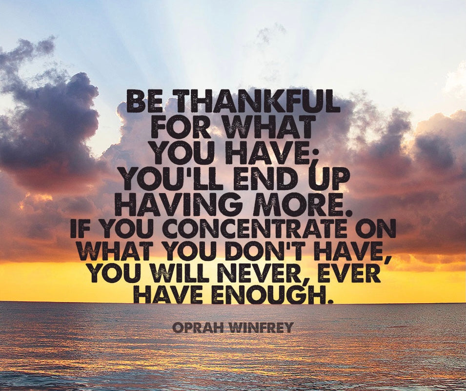 BE THANKFUL FOR WHAT YOU HAVE; YOU WILL END UP HAVING MORE. IF YOU CONCENTRATE ON WHAT YOU DON’T HAVE THEN YOU WILL NEVER, EVER HAVE ENOUGH